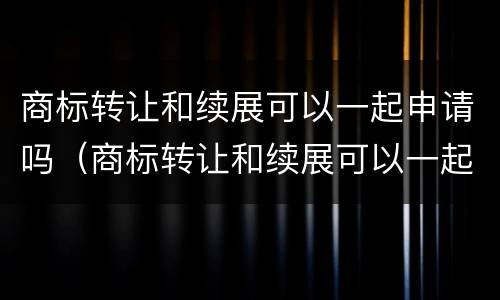 商标转让和续展可以一起申请吗（商标转让和续展可以一起申请吗多少钱）