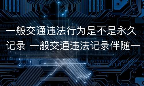 一般交通违法行为是不是永久记录 一般交通违法记录伴随一生