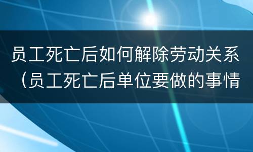 员工死亡后如何解除劳动关系（员工死亡后单位要做的事情）