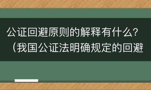 公证回避原则的解释有什么？（我国公证法明确规定的回避主体是）