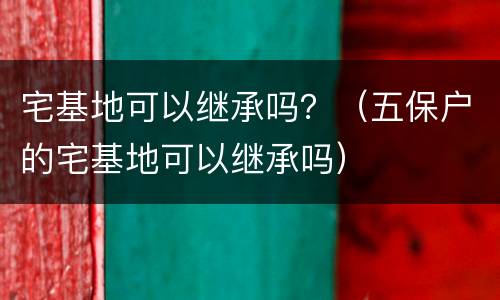 宅基地可以继承吗？（五保户的宅基地可以继承吗）