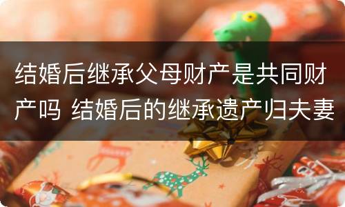 结婚后继承父母财产是共同财产吗 结婚后的继承遗产归夫妻双方所有吗