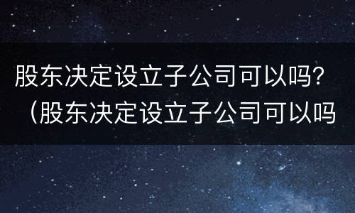 股东决定设立子公司可以吗？（股东决定设立子公司可以吗知乎）