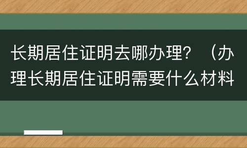 长期居住证明去哪办理？（办理长期居住证明需要什么材料）