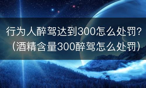 行为人醉驾达到300怎么处罚？（酒精含量300醉驾怎么处罚）