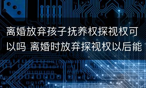 离婚放弃孩子抚养权探视权可以吗 离婚时放弃探视权以后能不能再争取