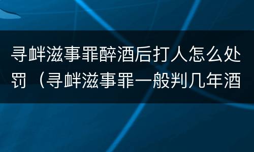 寻衅滋事罪醉酒后打人怎么处罚（寻衅滋事罪一般判几年酒后打架）