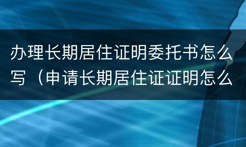 办理长期居住证明委托书怎么写（申请长期居住证证明怎么写）