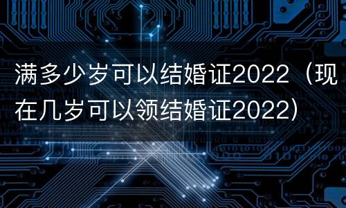 满多少岁可以结婚证2022（现在几岁可以领结婚证2022）