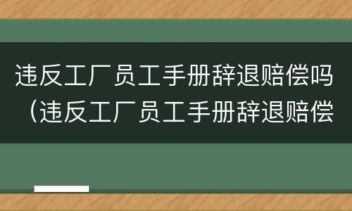 违反工厂员工手册辞退赔偿吗（违反工厂员工手册辞退赔偿吗多少钱）