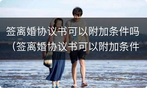 签离婚协议书可以附加条件吗（签离婚协议书可以附加条件吗知乎）