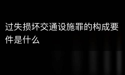 过失损坏交通设施罪的构成要件是什么