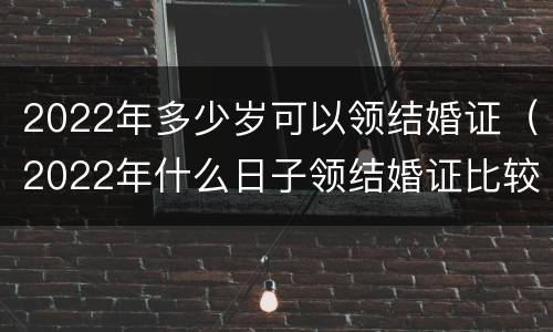 2022年多少岁可以领结婚证（2022年什么日子领结婚证比较好）