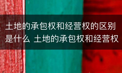 土地的承包权和经营权的区别是什么 土地的承包权和经营权的区别是什么意思