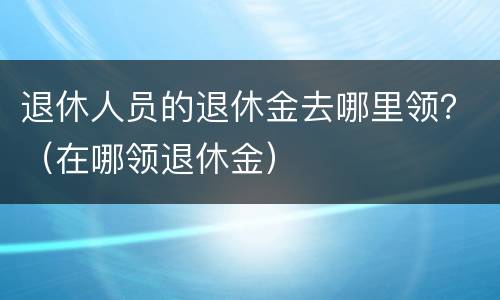 退休人员的退休金去哪里领？（在哪领退休金）