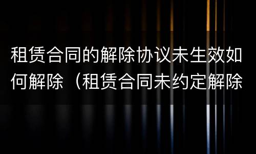 租赁合同的解除协议未生效如何解除（租赁合同未约定解除条件）