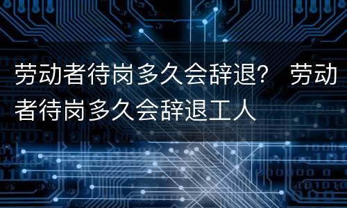 劳动者待岗多久会辞退？ 劳动者待岗多久会辞退工人