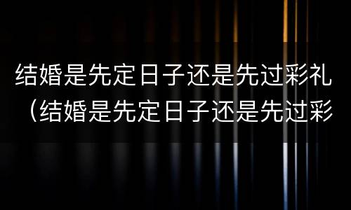 结婚是先定日子还是先过彩礼（结婚是先定日子还是先过彩礼呢）