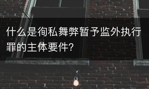 什么是徇私舞弊暂予监外执行罪的主体要件？