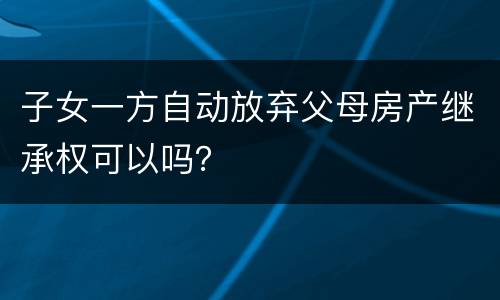 子女一方自动放弃父母房产继承权可以吗？