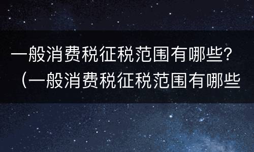 一般消费税征税范围有哪些？（一般消费税征税范围有哪些内容）