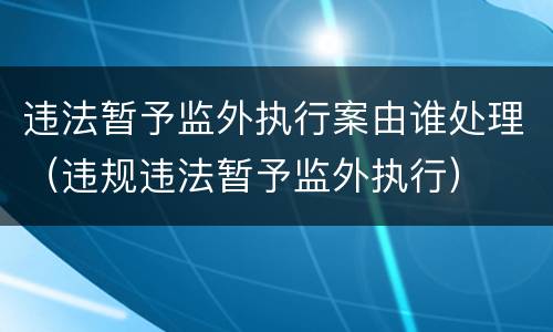 违法暂予监外执行案由谁处理（违规违法暂予监外执行）