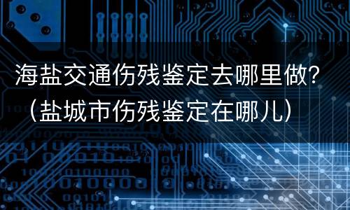 海盐交通伤残鉴定去哪里做？（盐城市伤残鉴定在哪儿）