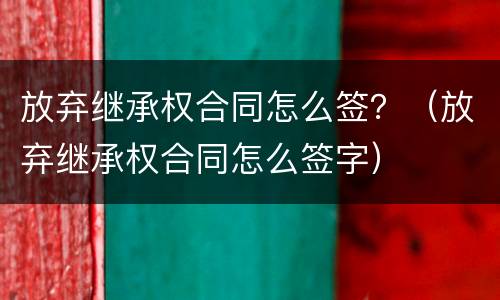 放弃继承权合同怎么签？（放弃继承权合同怎么签字）