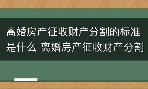 离婚房产征收财产分割的标准是什么 离婚房产征收财产分割的标准是什么呢