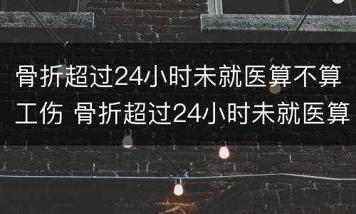 骨折超过24小时未就医算不算工伤 骨折超过24小时未就医算不算工伤事故