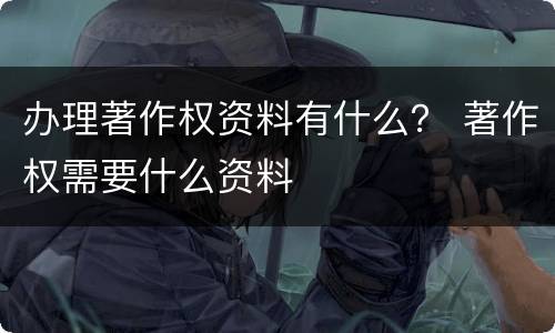 办理著作权资料有什么？ 著作权需要什么资料