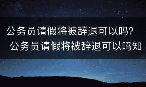 公务员请假将被辞退可以吗？ 公务员请假将被辞退可以吗知乎