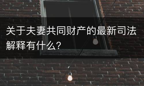 关于夫妻共同财产的最新司法解释有什么？