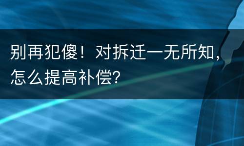 别再犯傻！对拆迁一无所知，怎么提高补偿？