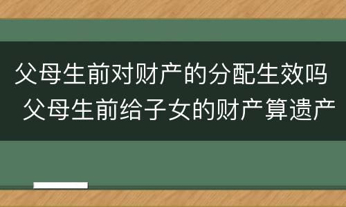 父母生前对财产的分配生效吗 父母生前给子女的财产算遗产吗