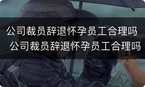 公司裁员辞退怀孕员工合理吗 公司裁员辞退怀孕员工合理吗怎么赔偿