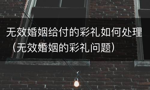 无效婚姻给付的彩礼如何处理（无效婚姻的彩礼问题）