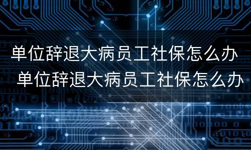 单位辞退大病员工社保怎么办 单位辞退大病员工社保怎么办理手续