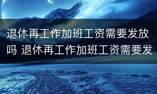 退休再工作加班工资需要发放吗 退休再工作加班工资需要发放吗知乎