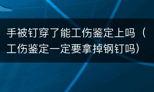 手被钉穿了能工伤鉴定上吗（工伤鉴定一定要拿掉钢钉吗）