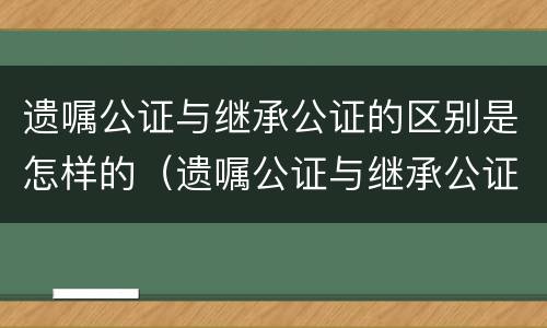 遗嘱公证与继承公证的区别是怎样的（遗嘱公证与继承公证的区别是怎样的呢）