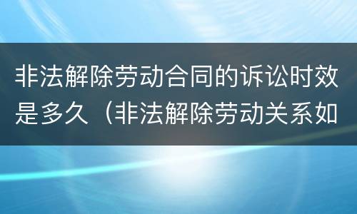 非法解除劳动合同的诉讼时效是多久（非法解除劳动关系如何赔偿）