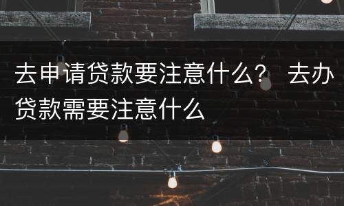 去申请贷款要注意什么？ 去办贷款需要注意什么