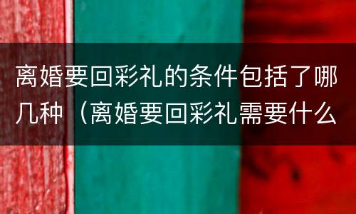 离婚要回彩礼的条件包括了哪几种（离婚要回彩礼需要什么证据）