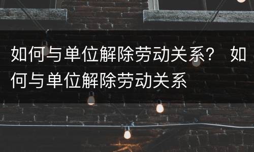 如何与单位解除劳动关系？ 如何与单位解除劳动关系