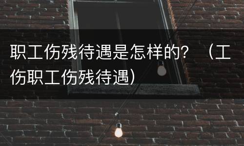 职工伤残待遇是怎样的？（工伤职工伤残待遇）