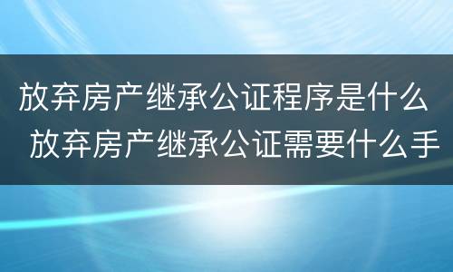 放弃房产继承公证程序是什么 放弃房产继承公证需要什么手续办理