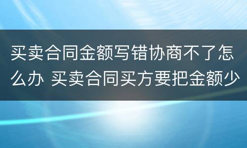 买卖合同金额写错协商不了怎么办 买卖合同买方要把金额少写