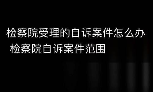 检察院受理的自诉案件怎么办 检察院自诉案件范围