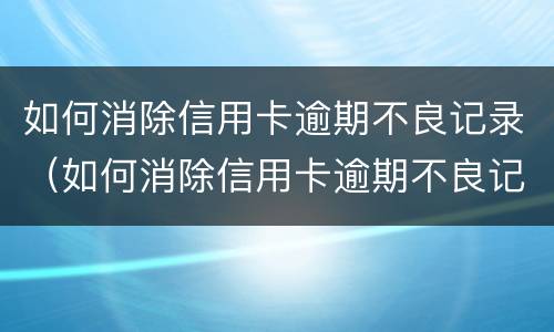 如何消除信用卡逾期不良记录（如何消除信用卡逾期不良记录的方法）